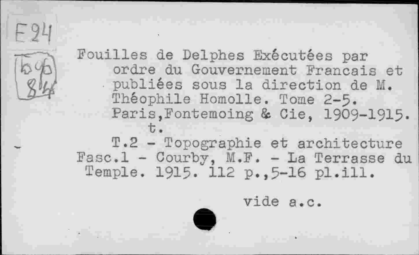 ﻿Fouilles de Delphes Exécutées par ordre du Gouvernement Français et publiées sous la direction de M. Théophile Homolle. Tome 2-5« PariSjFontemoing & Oie, 1909-1915« t.
T.2 - Topographie et architecture Fasc.l - Courby, M.F. - La Terrasse du Temple. 1915« 112 p.,5-16 pl.ill.
vide a.c.